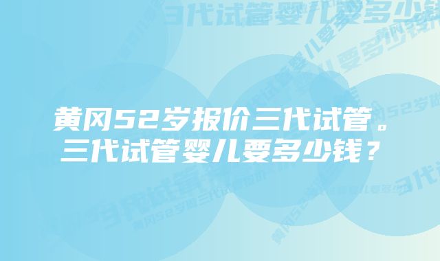 黄冈52岁报价三代试管。三代试管婴儿要多少钱？