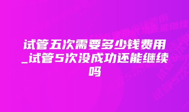 试管五次需要多少钱费用_试管5次没成功还能继续吗