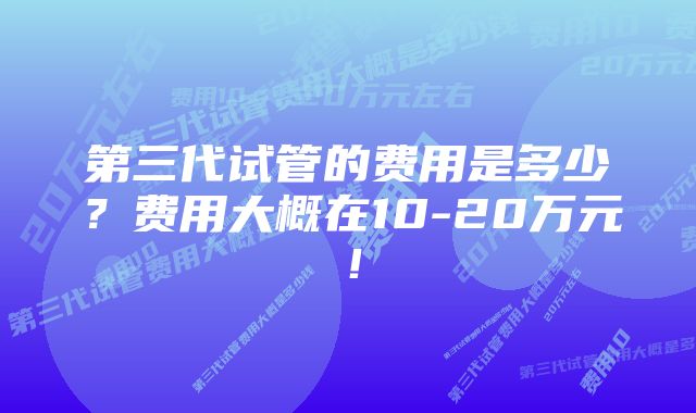 第三代试管的费用是多少？费用大概在10-20万元！