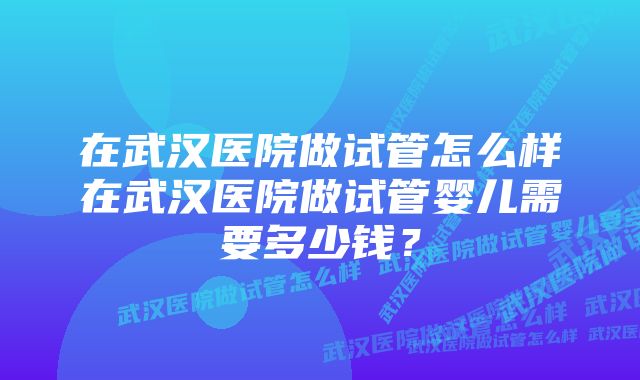 在武汉医院做试管怎么样在武汉医院做试管婴儿需要多少钱？