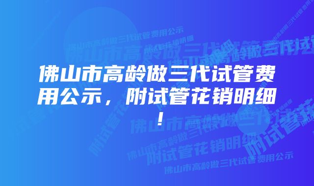 佛山市高龄做三代试管费用公示，附试管花销明细！