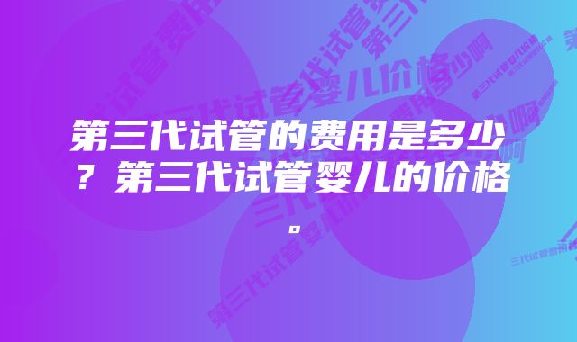 第三代试管的费用是多少？第三代试管婴儿的价格。