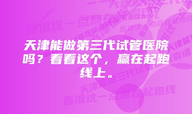 天津能做第三代试管医院吗？看看这个，赢在起跑线上。