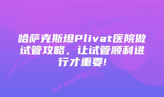 哈萨克斯坦Plivat医院做试管攻略，让试管顺利进行才重要!