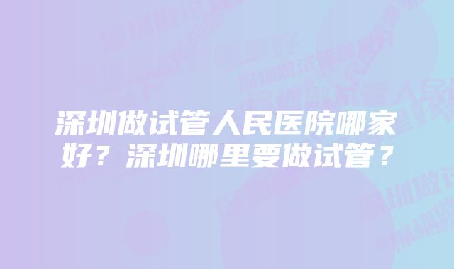 深圳做试管人民医院哪家好？深圳哪里要做试管？