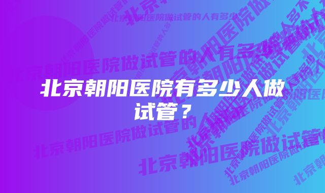 北京朝阳医院有多少人做试管？