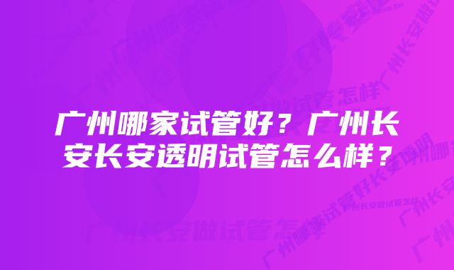 广州哪家试管好？广州长安长安透明试管怎么样？