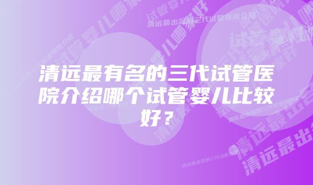 清远最有名的三代试管医院介绍哪个试管婴儿比较好？