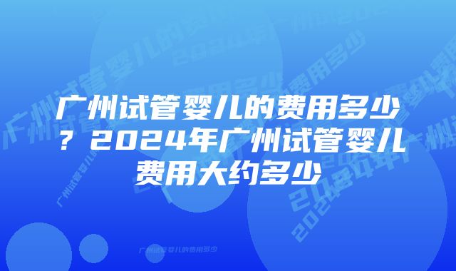 广州试管婴儿的费用多少？2024年广州试管婴儿费用大约多少