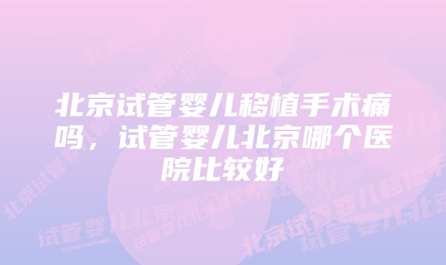 北京试管婴儿移植手术痛吗，试管婴儿北京哪个医院比较好