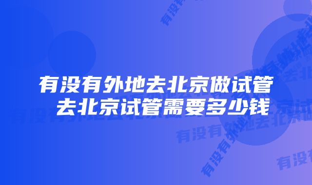 有没有外地去北京做试管 去北京试管需要多少钱