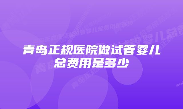 青岛正规医院做试管婴儿总费用是多少