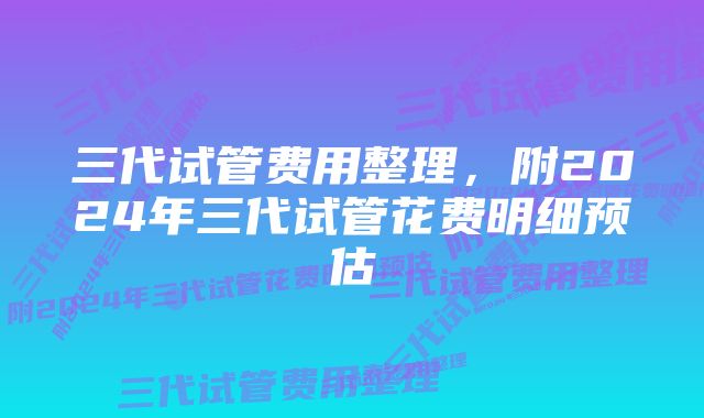 三代试管费用整理，附2024年三代试管花费明细预估