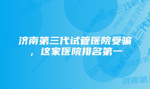 济南第三代试管医院受骗，这家医院排名第一