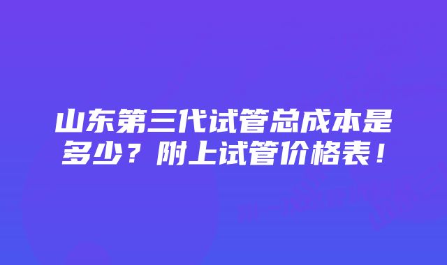 山东第三代试管总成本是多少？附上试管价格表！