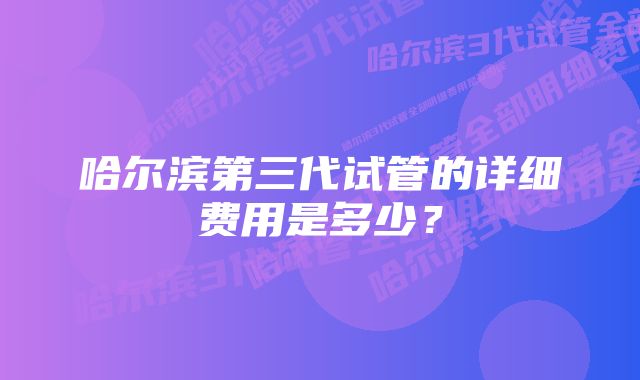 哈尔滨第三代试管的详细费用是多少？