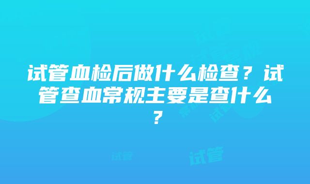 试管血检后做什么检查？试管查血常规主要是查什么？