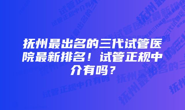 抚州最出名的三代试管医院最新排名！试管正规中介有吗？