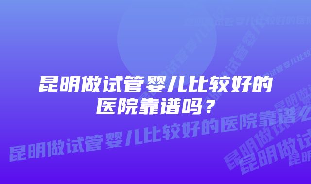 昆明做试管婴儿比较好的医院靠谱吗？