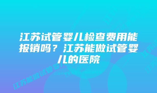 江苏试管婴儿检查费用能报销吗？江苏能做试管婴儿的医院