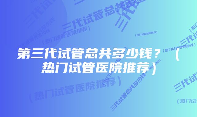 第三代试管总共多少钱？（热门试管医院推荐）