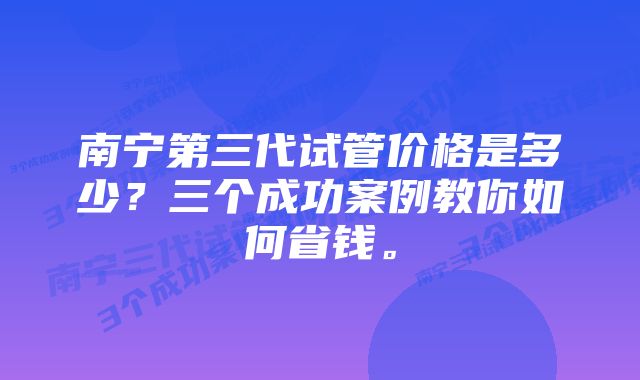 南宁第三代试管价格是多少？三个成功案例教你如何省钱。