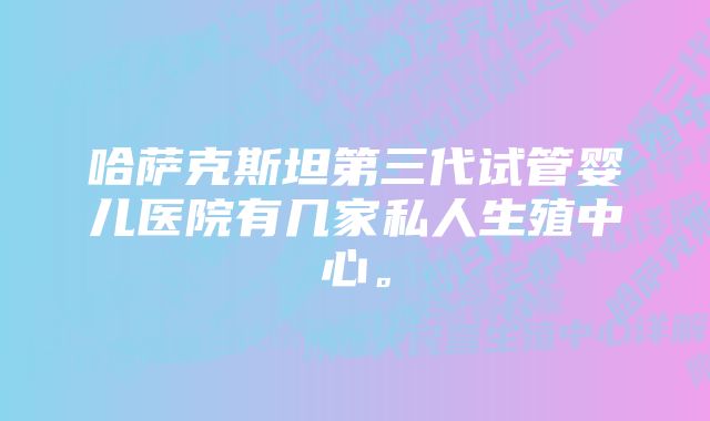 哈萨克斯坦第三代试管婴儿医院有几家私人生殖中心。