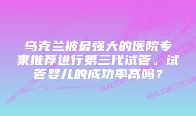 乌克兰被最强大的医院专家推荐进行第三代试管。试管婴儿的成功率高吗？