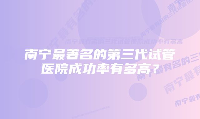 南宁最著名的第三代试管医院成功率有多高？