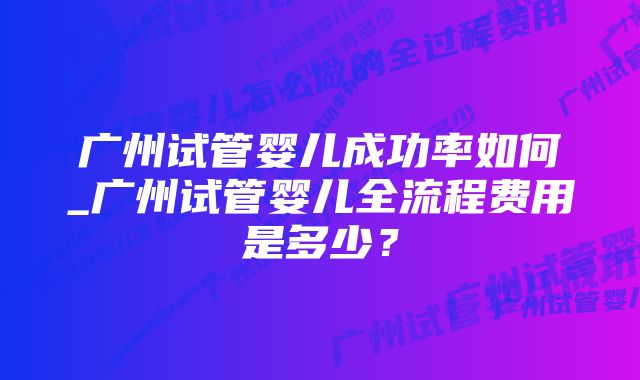 广州试管婴儿成功率如何_广州试管婴儿全流程费用是多少？