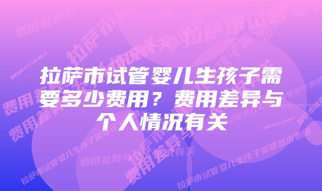 拉萨市试管婴儿生孩子需要多少费用？费用差异与个人情况有关