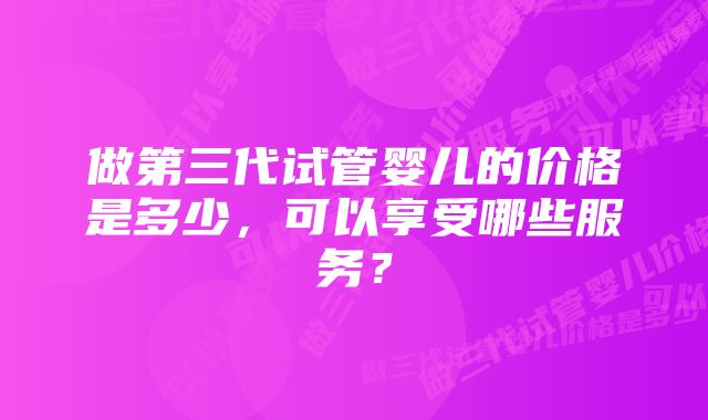 做第三代试管婴儿的价格是多少，可以享受哪些服务？