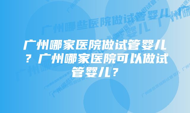 广州哪家医院做试管婴儿？广州哪家医院可以做试管婴儿？