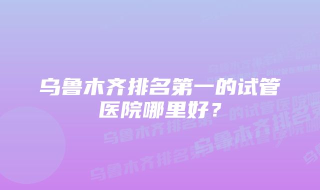 乌鲁木齐排名第一的试管医院哪里好？