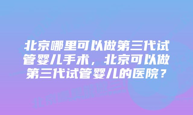 北京哪里可以做第三代试管婴儿手术，北京可以做第三代试管婴儿的医院？