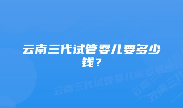 云南三代试管婴儿要多少钱？