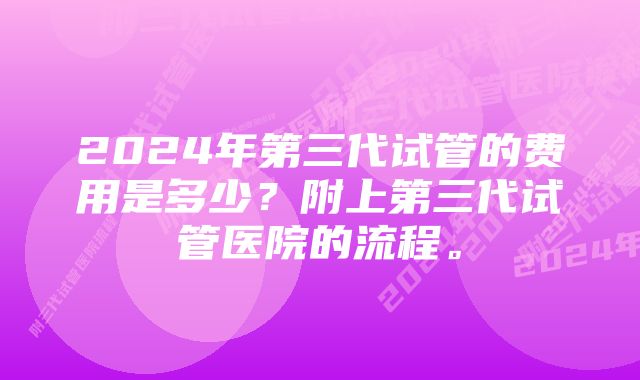 2024年第三代试管的费用是多少？附上第三代试管医院的流程。