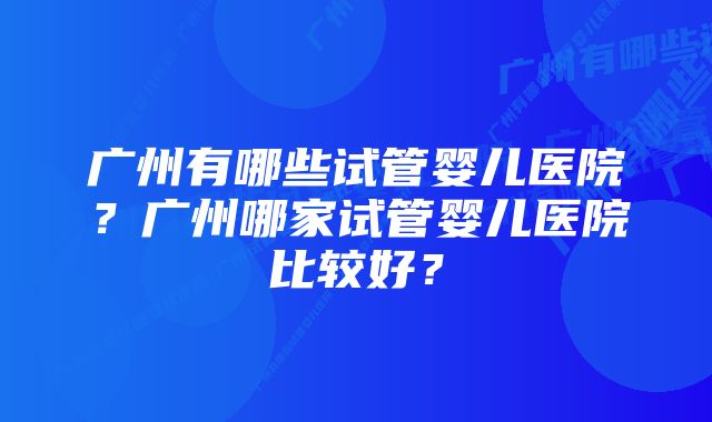 广州有哪些试管婴儿医院？广州哪家试管婴儿医院比较好？