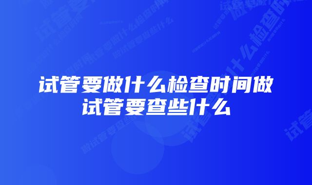 试管要做什么检查时间做试管要查些什么