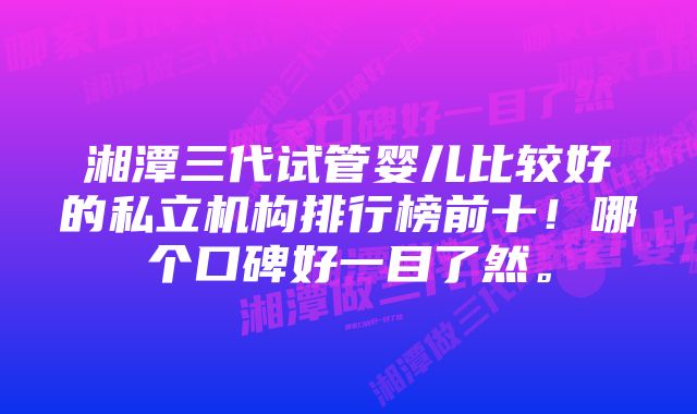 湘潭三代试管婴儿比较好的私立机构排行榜前十！哪个口碑好一目了然。