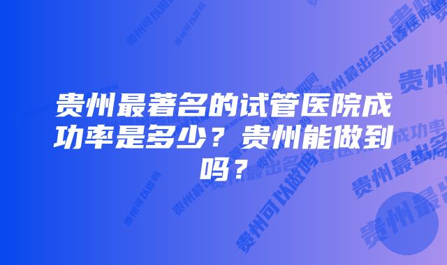 贵州最著名的试管医院成功率是多少？贵州能做到吗？