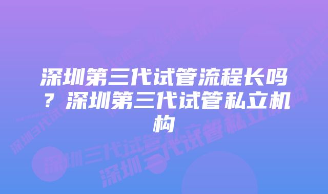 深圳第三代试管流程长吗？深圳第三代试管私立机构