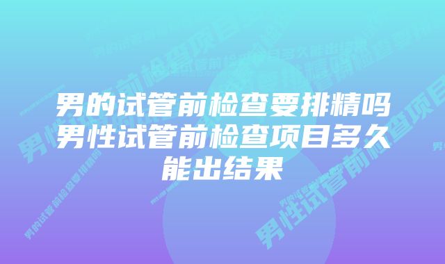 男的试管前检查要排精吗男性试管前检查项目多久能出结果