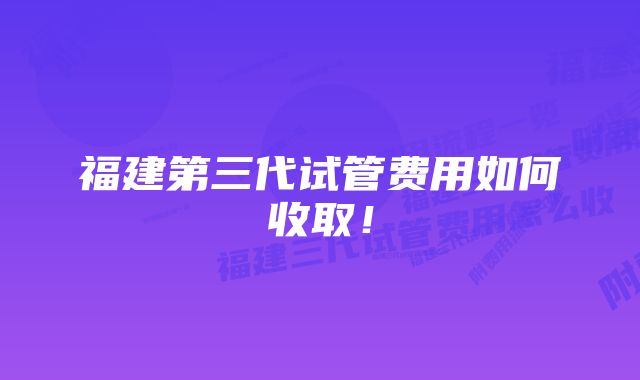 福建第三代试管费用如何收取！