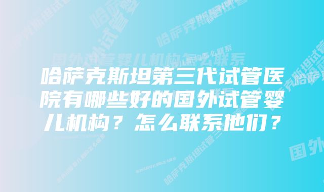 哈萨克斯坦第三代试管医院有哪些好的国外试管婴儿机构？怎么联系他们？