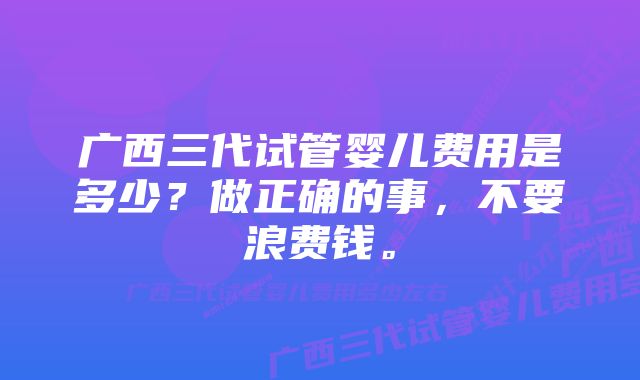 广西三代试管婴儿费用是多少？做正确的事，不要浪费钱。