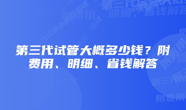 第三代试管大概多少钱？附费用、明细、省钱解答