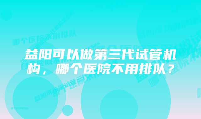 益阳可以做第三代试管机构，哪个医院不用排队？