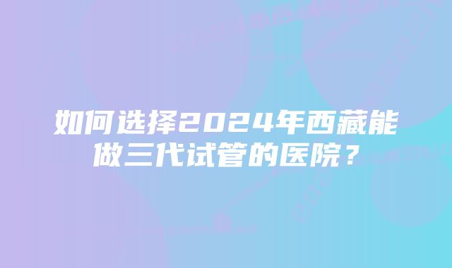 如何选择2024年西藏能做三代试管的医院？