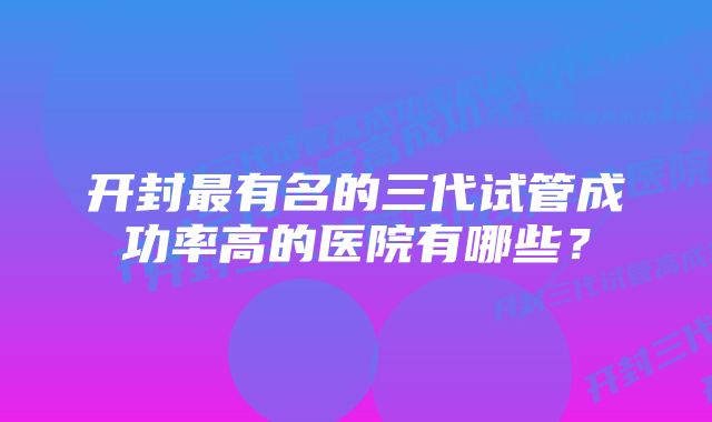 开封最有名的三代试管成功率高的医院有哪些？